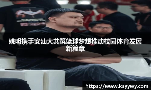 姚明携手安汕大共筑篮球梦想推动校园体育发展新篇章