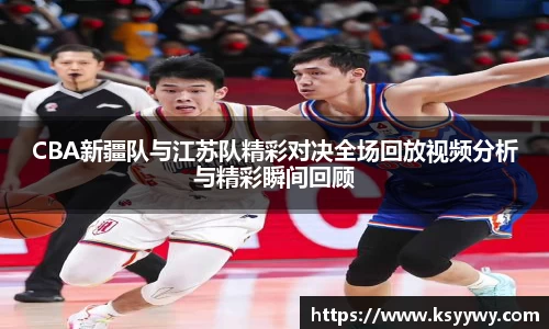 CBA新疆队与江苏队精彩对决全场回放视频分析与精彩瞬间回顾